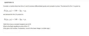 QUESTION 13
Consider a market where two firms (1 and 2) produce differentiated goods and compete in prices. The demand for firm 1 is given by
D₁(P₁, P2) = 140 - 2p1 + P2
and demand for firm 2's product is
D2 (P1, P2)
140 - 2p2 + P1
Both firms have a constant marginal cost of 20.
What is the Nash equilibrium price of firm 1?
(Only give a full number; if necessary, round to the lower integer; no dollar sign.)