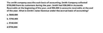 The smith company uses the cash basis of accounting. Smith Company collected
$700,000 from its customers during the year. Smith had $50,000 in Accounts
Receivable at the beginning of the year, and $90,000 in accounts receivable at the end
of the year. What is Smith's Sales Revenue under the accrual basis of accounting?
a. $660,000
b. $700,000
c. $740,000
d.$790,000