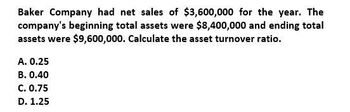 Baker Company had net sales of $3,600,000 for the year. The
company's beginning total assets were $8,400,000 and ending total
assets were $9,600,000. Calculate the asset turnover ratio.
A. 0.25
B. 0.40
C. 0.75
D. 1.25