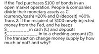 If the Fed purchases $100 of bonds in an
open market operation. People & companies
divide their monetary assets as C
(currency/cash) =20% and D (deposit) =80%
Trans 2. If the recipient of $100 newly-injected
money from the Fed, and he keeps
$.
$.
The transaction change money supply by how
much or not? and why?
Lin cash (C) and deposits
in to a checking account (D).
