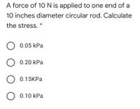 A force of 1O N is applied to one end of a
10 inches diameter circular rod. Calculate
the stress.
0.05 kPa
0.20 kPa
O 0.15KPa
O 0.10 kPa
