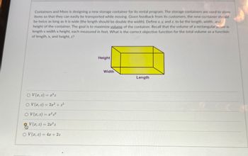 Containers and More is designing a new storage container for its rental program. The storage containers are used to store
items so that they can easily be transported while moving. Given feedback from its customers, the new container should
be twice as long as it is wide (the length should be double the width). Define x, y, and z, to be the length, width, and
height of the container. The goal is to maximize volume of the container. Recall that the volume of a rectangular prism is
length x width x height, each measured in feet. What is the correct objective function for the total volume as a function
of length, x, and height, z?
O V(x, z) = x²z
OV(x, z) = 2x² + z²
OV(2,2)=2
V(2,2)=2x²z
O V(x, z) =4x+2z
Height
Width
Length