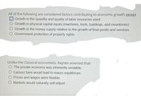 All of the following are considered factors contributing to economic growth except
O Growth in the quantity and quality of labor resources used
Growth in physical capital inputs (machines, tools, buildings, and inventories)
O Growth in the money supply relative to the growth of final goods and services
O Government protection of property rights
Unlike the Classical economists, Keynes asserted that:
O The private economy was inherently unstable.
O Laissez faire would lead to macro equilibrium.
O Prices and wages were flexible.
Markets would naturally self-adjust.
