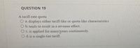 QUESTION 19
A tariff-rate quota
O a. displays either tariff-like or quota-like characteristics
O b. tends to result in a revenue effect.
O c. is applied for manytyears continuously.
O d. is a single-tier tariff.
