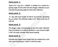 Home work 1:
Beam of X- rays of A = 0.842A° is incident on a crystal at a
grazing angle of 8.35 when the first Bragg's reflection occurs
calculate the glancing angle for third order reflection.
ImsuenM
amsum
Home work 2:
X- rays with wave length of 0.58 A° are used for calculating
d(200) in nickel .The reflection angle is 9.5° when is the size of
unit cell
Home work 3:
The Bragg's angle corresponding to the first order reflection
from (111) plane in a crystal is 30 when X- rays of wave length
1.75A° are used, calculate inter atomic spacing.
Home work 4:
Calculate the
wave length that can analyses by a rock
salt crystal of spacing d = 2.82 A° in the first order.
DialerS
