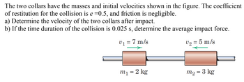 The two collars have the masses and initial velocities shown in the figure. The coefficient
of restitution for the collision is e=0.5, and friction is negligible.
a) Determine the velocity of the two collars after impact.
b) If the time duration of the collision is 0.025 s, determine the average impact force.
V₁ = 7 m/s
V₂ = 5 m/s
m₁ = 2 kg
m₂ = 3 kg