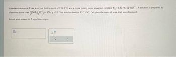 A certain substance X has a normal boiling point of 150.3 °C and a molal boiling point elevation constant K-1.12 °C-kg-mol
a ((NH,), CO) in
in 950. g of X. This solution boils at 152.5 "C. Calculate the mass of urea that was dissolved.
dissolving some urea
Round your answer to 2 significant digits.
A
0.
OJ
A solution is prepared by