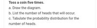 Toss a coin five times.
a. Draw the diagram.
b. List the number of heads that will occur.
c. Tabulate the probability distribution for the
number of heads.
