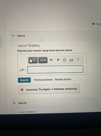 ▼
Part A
7.00x10-2 M HNO3
Express your answer using three decimal places.
pH =
Submit
Part B
ΑΣΦ
Previous Answers Request Answer
X Incorrect; Try Again; 4 attempts remaining
0 160 M HNO
Revie