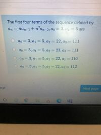 The first four terms of the sequence defined by
An =
nan-1+n'an-2, ao = 3, aj = 5 are
O ao = 3, a1 = 5, a2 = 22, a3 = 111
%3D
|3D
ao = 3, a1 = 5, a2 = 23, a3 = 111
%3D
%3D
ao 3 3, а1 3 5, аз — 22, аз - 110
%3D
ao = 3, a1 = 5, a2 = 22, az = 112
%3D
age
Next page
