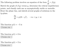 d
The following problem involves an equation of the form
= f(y).
%3D
dt
Sketch the graph of f(y) versus y, determine the critical (equilibrium)
points, and classify each one as asymptotically stable or unstable.
Draw the phase line, and sketch several graphs of solutions in the
ty-plane.
dy
y(25 – y²), –∞ < Yo < ∞
dt
The function y(t) = –5 is
Choose one ▼
The function y(t) = 0 is
[Choose one ▼
The function y(t) = 5 is
[Choose one
