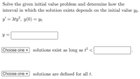 **Solving Initial Value Problems in Differential Equations**

**Problem Statement:**

Solve the given initial value problem and determine how the interval in which the solution exists depends on the initial value \( y_0 \).

**Equation:**
\[ y' = 3ty^2 , \quad y(0) = y_0 \]

----------

**Solution:**

\[ y = \]
    
----------
**Solution Existence Condition:**
\[ \text{Choose one} \quad \text{solutions exist as long as} \quad t^2 < \quad \]

----------
**Solution Definition Condition:**
\[ \text{Choose one} \quad \text{solutions are defined for all} \quad t. \]

### Explanation:
- The goal is to solve the differential equation \( y' = 3ty^2 \) with the initial condition \( y(0) = y_0 \).
- Determine the specific function \( y(t) \) that satisfies both the equation and the initial condition.
- Establish the interval in which the solution \( y(t) \) exists and depends on the initial value \( y_0 \).
- Identify whether the solutions exist under specific conditions or are defined for all time \( t \).

The interactive components (dropdown menus and fill-in-the-blank areas) are included for users to make selections and complete the problem according to their understanding and calculations.