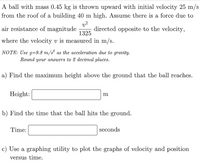 **Projectile Motion with Air Resistance - Educational Exercise**

A ball with mass 0.45 kg is thrown upward with an initial velocity of 25 m/s from the roof of a building 40 m high. Assume there is a force due to air resistance of magnitude \( \frac{v^2}{1325} \) directed opposite to the velocity, where the velocity \( v \) is measured in m/s.

**NOTE:** Use \( g = 9.8 \, \text{m/s}^2 \) as the acceleration due to gravity. Round your answers to 2 decimal places.

**Exercise**

a) Find the maximum height above the ground that the ball reaches.

**Height:** \[ \_\_\_\_\_\_\_\_\_ \text{m} \]

b) Find the time that the ball hits the ground.

**Time:** \[ \_\_\_\_\_\_\_\_\_ \text{seconds} \]

c) Use a graphing utility to plot the graphs of velocity and position versus time.

**Graph Description:**

For part (c), ensure your graphing utility is correctly set up to display two graphs:
1. **Velocity vs. Time**: This graph should show how the velocity of the ball changes over time, considering both gravity and air resistance. Expect a curve that starts at 25 m/s, decreases to zero at the peak, and then becomes negative (indicating downward motion), eventually leveling off as it approaches terminal velocity while falling.
  
2. **Position vs. Time**: This graph represents the ball's height above the ground over time. The curve will start at 40 m (the height of the building), rise to a maximum height (found in part a), and then decrease until it reaches zero (when the ball hits the ground).

Your plotted graphs should properly represent these relationships to give a clear visual understanding of the ball's motion under the given conditions.