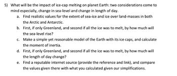 ### Impact of Ice-Cap Melting on Planet Earth

Two significant considerations arise when discussing the impacts of ice-cap melting on Earth: changes in sea level and changes in the length of the day.

#### a. Extent of Sea-Ice and Land-Ice
- Find realistic measurements for the extent of sea-ice and ice over landmasses in both the Arctic and Antarctic regions.

#### b. Sea-Level Rise Scenarios
- Assess how much the sea level would rise if:
  1. Only the ice in Greenland melted.
  2. All global ice melted.

#### c. Modeling Earth's Inertia
- Develop a simple yet reasonable model of the Earth, incorporating its ice caps, to calculate the moment of inertia.

#### d. Changes in Length of Day
- Calculate the change in the length of the day if:
  1. Only the Greenland ice melted.
  2. All global ice melted.

#### e. Data Comparison
- Locate and cite a reputable internet source for data on ice melt impacts, including the reference and link. Compare these findings with your own calculations to evaluate any differences given the simplifications made in the model.