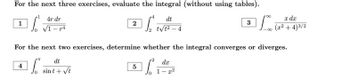 For the next three exercises, evaluate the integral (without using tables).
dt
So
L
t√1²-4
1
4r dr
√1-4
2
dt
sint + √t
For the next two exercises, determine whether the integral converges or diverges.
2
dx
4 ¹
TE
0
5
3
1-x²
dx
100 (22+4)3/2