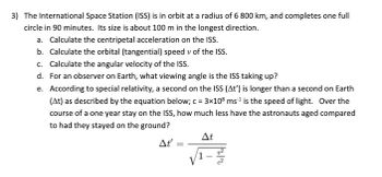 **Problem 3: International Space Station (ISS) Calculations**

The International Space Station (ISS) is in orbit at a radius of 6,800 km and completes one full circle in 90 minutes. Its size is about 100 m in the longest direction.

**Tasks:**

a. Calculate the centripetal acceleration on the ISS.

b. Calculate the orbital (tangential) speed \( v \) of the ISS.

c. Calculate the angular velocity of the ISS.

d. For an observer on Earth, what viewing angle is the ISS taking up?

e. According to special relativity, a second on the ISS (\( \Delta t' \)) is longer than a second on Earth (\( \Delta t \)) as described by the equation below. Here, \( c = 3 \times 10^8 \, \text{m/s} \) is the speed of light. Over the course of a one-year stay on the ISS, how much less have the astronauts aged compared to had they stayed on the ground?

\[
\Delta t' = \frac{\Delta t}{\sqrt{1 - \frac{v^2}{c^2}}}
\]