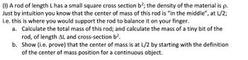 **Problem (I): Rod with Uniform Density**

A rod of length \( L \) has a small square cross section \( b^2 \); the density of the material is \( \rho \). Intuitively, the center of mass of this rod is "in the middle", at \( L/2 \). This is the point where you would support the rod to balance it on your finger.

**Tasks:**
a. Calculate the total mass of this rod; and calculate the mass of a tiny bit of the rod, of length \( \Delta L \) and cross-section \( b^2 \).

b. Show (i.e., prove) that the center of mass is at \( L/2 \) by starting with the definition of the center of mass position for a continuous object.