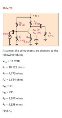 Slide 28
+ 10 v
R,
18 kQ
Rc
1.5 kQ,
hFE 30
he 200
80 mV
RL
5.1 kQ
R2
RE
4.7 K.2 KO
1.2 kQ
Assuming the components are changed to the
following values:
Vcc = 11 Volts
R1 = 18,522 ohms
R2 = 4,775 ohms
Rc = 1,534 ohms
hFE = 31
%3D
hfe = 241
%3D
RE = 1,289 ohms
%3!
RL = 5,158 ohms
Find Av
