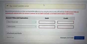 Your answer is partially correct.
Record the journal entry to close out that MOH difference by using the direct write-off method. (Credit account titles are
automatically indented when the amount is entered. Do not indent manually. List all debit entries before credit entries)
Account Titles and Explanation
Cost of Goods Sold
MOH Control
eTextbook and Media
Save for Later
Debit
Credit
Attempts: 2 of 3 used
Submit Answer