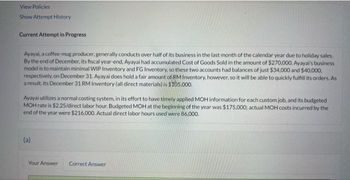 View Policies
Show Attempt History
Current Attempt in Progress
Ayayai, a coffee-mug producer, generally conducts over half of its business in the last month of the calendar year due to holiday sales.
By the end of December, its fiscal year-end, Ayayai had accumulated Cost of Goods Sold in the amount of $270,000. Ayayai's business
model is to maintain minimal WIP Inventory and FG Inventory, so these two accounts had balances of just $34,000 and $40,000,
respectively, on December 31. Ayayai does hold a fair amount of RM Inventory, however, so it will be able to quickly fulfill its orders. As
a result, its December 31 RM Inventory (all direct materials) is $105,000.
Ayayai utilizes a normal costing system, in its effort to have timely applied MOH information for each custom job, and its budgeted
MOH rate is $2.25/direct labor hour. Budgeted MOH at the beginning of the year was $175,000; actual MOH costs incurred by the
end of the year were $216,000. Actual direct labor hours used were 86,000.
(a)
Your Answer
Correct Answer