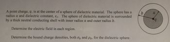 A point charge, q, is at the center of a sphere of dielectric material. The sphere has a
radius a and dielectric constant, Er. The sphere of dielectric material is surrounded
by a thick neutral conducting shell with inner radius a and outer radius b.
Determine the electric field in each region.
Determine the bound charge densities, both on and pb, for the dielectric sphere.
b
a
q