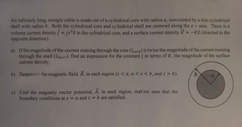 An infinitely long, straight cable is made out of a cylindrical core with radius a, surrounded by a thin cylindrical
shell with radius b. Both the cylindrical core and cylindrical shell are centered along the z-axis. There is a
volume current density ] = js³2 in the cylindrical core, and a surface current density K = -K2 (directed in the
opposite direction).
a)
If the magnitude of the current running through the core (Icore) is twice the magnitude of the current running
through the shell (Ishell), find an expression for the constant j in terms of K, the magnitude of the surface
current density.
b) Determine the magnetic field, B, in each region (s <a, a < s <b, and s> b).
c) Find the magnetic vector potential, A, in each region, making sure that the
boundary conditions at s = a and s= b are satisfied.
b
a