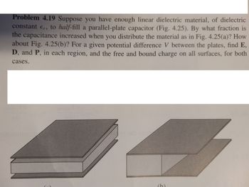 **Problem 4.19:** Suppose you have enough linear dielectric material, of dielectric constant \( \epsilon_r \), to *half-fill* a parallel-plate capacitor (Fig. 4.25). By what fraction is the capacitance increased when you distribute the material as in Fig. 4.25(a)? How about Fig. 4.25(b)? For a given potential difference \( V \) between the plates, find \( E \), \( D \), and \( P \), in each region, and the free and bound charge on all surfaces, for both cases.

**Explanation of Figures:**

- **Figure 4.25(a):** The dielectric material is inserted between the plates, with half of the capacitor volume filled from one side of the plates to the other.

- **Figure 4.25(b):** The dielectric material is inserted with half of the capacitor volume filled along the entire area, with the plates parallel but only extending halfway.

In both diagrams, the capacitor plates are shown as parallel plates with the dielectric material filling half the volume, illustrated to help understand different spatial arrangements of dielectric insertion.

For educational purposes, the problem involves understanding how the arrangement of a dielectric within a capacitor affects overall capacitance, electric field (\( E \)), electric displacement (\( D \)), polarization (\( P \)), and charge distribution.