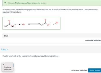 Draw the curved arrows showing a proton transfer reaction, and draw the products of that proton transfer. Lone pairs are not
required in the products.
H3C
Hint
Correct. The lone pairs of base attacks the proton.
3.64a3
H
Products
Reactants
JOHT
H3C
:0:
OH
Predict which side of the reaction is favored under equilibrium conditions
Attempts: unlimited
Attempts: unlimited
Submit Answer