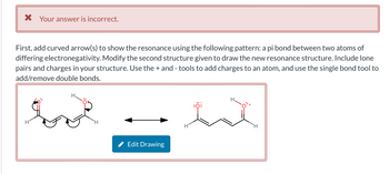 X Your answer is incorrect.
First, add curved arrow(s) to show the resonance using the following pattern: a pi bond between two atoms of
differing electronegativity. Modify the second structure given to draw the new resonance structure. Include lone
pairs and charges in your structure. Use the + and - tools to add charges to an atom, and use the single bond tool to
add/remove double bonds.
H
H
Edit Drawing
H
:0:
H