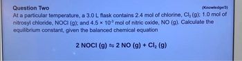 Question Two
(Knowledge/3)
At a particular temperature, a 3.0 L flask contains 2.4 mol of chlorine, Cl₂ (g); 1.0 mol of
nitrosyl chloride, NOCI (g); and 4.5 x 103 mol of nitric oxide, NO (g). Calculate the
equilibrium constant, given the balanced chemical equation
2 NOCI (g) 2 NO (g) + Cl₂ (g)