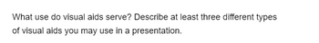 What use do visual aids serve? Describe at least three different types
of visual aids you may use in a presentation.