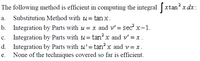 2
The following method is efficient in computing the integral xtan x dx:
а.
Substitution Method with u = tan x.
b. Integration by Parts with u = x and v' = sec x-1.
Integration by Parts with u= tan x and v' = x .
d. Integration by Parts with u'=tan? x and v = x.
c.
None of the techniques covered so far is efficient.
е.
