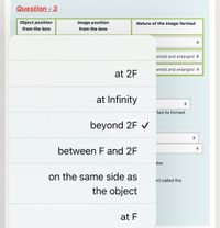 Question - 3
Object position
Image position
Nature of the image formed
from the lens
from the lens
erted and enlarged +
erted and enlarged +
at 2F
at Infinity
ted its formed
beyond 2F V
between F and 2F
the
on the same side as
int called the
the object
at F
