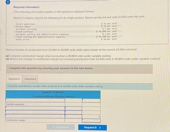 !
Required information
[The following information applies to the questions displayed below]
Ramort Company reports the following for its single product. Ramort produced and sold 20,400 units this year.
Direct materials
Direct labor
Variable overhead
Fixed overhead
Variable selling and administrative expenses
Fixed selling and administrative expenses
Sales price
Complete this question by entering your answers in the tabs below.
Required A Required B
Ramort doubles its production from 20,400 to 40,800 units while sales remain at the current 20,400 unit level.
(a) Compute contribution margin when production is 40,800 units under variable costing.
(b) What is the change in contribution margin by increasing production from 20,400 units to 40,800 units under variable costing?
Variable expenses
Contribution margin
Compute contribution margin when production is 40,800 units under variable costing.
RAMORT COMPANY
Contribution Margin (Variable Costing)
$ 40,800 per year
$4 per unit
< Required A
$12 per unit
$ 14 per unit
$5 per unit
$ 65,600 per year
$ 66 per unit
0
Required B >