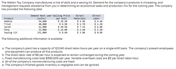 The Walton Toy Company manufactures a line of dolls and a sewing kit. Demand for the company's products is increasing, and
management requests assistance from you in determining an economical sales and production mix for the coming year. The company
has provided the following data:
Demand Next year Selling Price
Product
Debbie
per Unit
$28.50
$ 6.50
Trish
(units)
56,000
48,000
41,000
32,000
331,000
Sarah
Mike
$ 40.50
$ 16.00
$8.60
Sewing kit
The following additional information is available:
Direct
Materials
$ 4.90
$ 1.70
$7.34
$ 2.60
$ 3.80
Direct
Labor
$4.40
$ 1.28
$ 6.80
$5.20
$ 0.88
a. The company's plant has a capacity of 120,140 direct labor-hours per year on a single-shift basis. The company's present employees
and equipment can produce all five products.
b. The direct labor rate of $8 per hour is expected to remain unchanged during the coming year.
c. Fixed manufacturing costs total $580,000 per year. Variable overhead costs are $5 per direct labor-hour.
d. All of the company's nonmanufacturing costs are fixed.
e. The company's finished goods inventory is negligible and can be ignored.