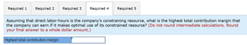 Required 1 Required 2 Required 3 Required 4
Assuming that direct labor-hours is the company's constraining resource, what is the highest total contribution margin that
the company can earn if it makes optimal use of its constrained resource? (Do not round intermediate calculations. Round
your final answer to a whole dollar amount.)
Highest total contribution margin
Required 5