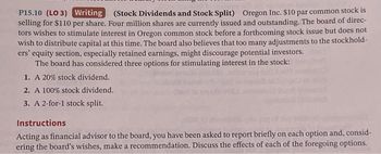 P15.10 (LO 3) Writing (Stock Dividends and Stock Split) Oregon Inc. $10 par common stock is
selling for $110 per share. Four million shares are currently issued and outstanding. The board of direc-
tors wishes to stimulate interest in Oregon common stock before a forthcoming stock issue but does not
wish to distribute capital at this time. The board also believes that too many adjustments to the stockhold-
ers' equity section, especially retained earnings, might discourage potential investors.
The board has considered three options for stimulating interest in the stock:
1. A 20% stock dividend.
2. A 100% stock dividend.
3. A 2-for-1 stock split.
Instructions
Acting as financial advisor to the board, you have been asked to report briefly on each option and, consid-
ering the board's wishes, make a recommendation. Discuss the effects of each of the foregoing options.