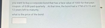 you want to buy a corporate bond that has a face value of 1000 for that pays
coupon of 0.08 paid quarterly. At that time, the bond had a YTM of 0.15 and
12 years left to maturity.
what is the price of the bond