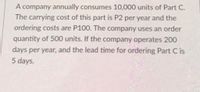 A company annually consumes 10,000 units of Part C.
The carrying cost of this part is P2 per year and the
ordering costs are P100. The company uses an order
quantity of 500 units. If the company operates 200
days per year, and the lead time for ordering Part C is
5 days.
