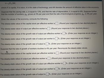 Y=√K √AN,
where K is capital, N is labor, A is the state of technology, and AN denotes the amount of effective labor in the economy.
Suppose that the saving rate, s, is equal to 13%, and that the rate of depreciation, 6, is equal to 9%. Suppose further
that the number of workers, gn, grows at 2% per year and that the rate of technological progress, 9A, is 4% per year.
Given the values of the economy, compute the following:
The steady-state value of the capital stock per effective worker is. (Round your response to two decimal places.)
The steady-state value of output per effective worker is. (Round your response to two decimal places.)
The steady-state value of the growth rate of output per effective worker is%. (Enter your response as an integer.)
The steady-state value of the growth rate of output per worker is%. (Enter your response as an integer.)
The steady-state value of the growth rate of output is%. (Enter your response as an integer.)
Suppose that the rate of growth of workers doubles to 4% per year. Recompute the steady-state values.
The steady-state value of the capital stock per effective worker is. (Round your response to two decimal places.)
The steady-state value of output per effective worker is. (Round your response to two decimal places.)
The steady-state value of the growth rate of output per effective worker is%. (Enter your response as an integer.)
The steady-state value of the growth rate of output per worker is%. (Enter your response as an integer.)
The steady-state value of the growth rate of output is%. (Enter your response as an integer.)