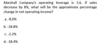 Marshall Company's operating leverage is 3.6. If sales
decrease by 8%, what will be the approximate percentage
change in net operating income?
a. -8.0%
b. -28.8%
c. -2.2%
d. -18.4%