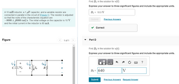 A 10 mH inductor, a 1 μF capacitor, and a variable resistor are
connected in parallel in the circuit of (Figure 1). The resistor is adjusted
so that the roots of the characteristic equation are
-8000+j6000 rad/s. The initial voltage on the capacitor is 10 V
and the initial current in the inductor is 80 mA.
Figure
+
Io
iR
R{
+
V
1 of 1
Find B₁ in the solution for v(t).
Express your answer to three significant figures and include the appropriate units.
B₁ = 10.0 V
Submit
✓ Correct
Part D
Previous Answers
Find B₂ in the solution for v(t).
Express your answer to three significant figures and include the appropriate units.
B₂ = 640
Submit
μA
V
Previous Answers Request Answer