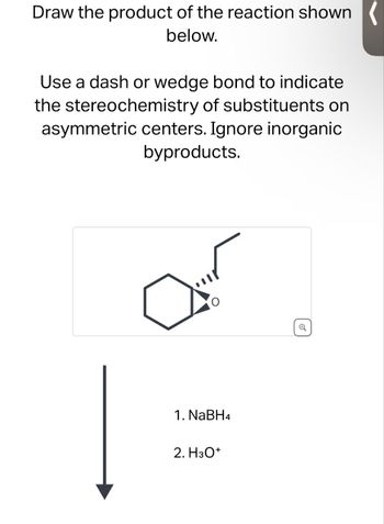 Draw the product of the reaction shown
below.
Use a dash or wedge bond to indicate
the stereochemistry of substituents on
asymmetric centers. Ignore inorganic
byproducts.
1. NaBH4
2. H3O+
Q