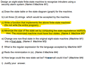 Design an eight-state finite-state machine to recognize intruders using a
security alarm system (Name it Machine M1).
a) Draw the state table or the state diagram (graph) for the machine.
b) List three (3) strings which would be accepted by the machine.
c) Write a function that implements the above finite-state machine.
(Do not write the entire program).
d) Minimize the size of the state set by computing the state equivalence relations.
Hint: The minimized machine must have four states. (Name it Machine M2)
e) Change one non-final state in the original eight-state machine (Machine M1)
into a final state. (Name it Machine M3)
f) What is the regular expression for the language accepted by Machine M3?
g) Redo the minimization in (e). (Name it Machine M4)
h) How large could the new state set be? How small could it be? (Machine M4)
i) Justify your answer.