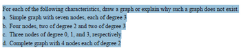 For each of the following characteristics, draw a graph or explain why such a graph does not exist.
a. Simple graph with seven nodes, each of degree 3
b. Four nodes, two of degree 2 and two of degree 3
c. Three nodes of degree 0, 1, and 3, respectively
d. Complete graph with 4 nodes each of degree 2