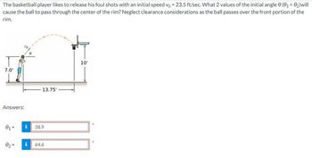 The basketball player likes to release his foul shots with an initial speed vo- 23.5 ft/sec. What 2 values of the initial angle 0 (0₁ <0₂) will
cause the ball to pass through the center of the rim? Neglect clearance considerations as the ball passes over the front portion of the
rim.
7.0'
Answers:
0₁-
0₂-
13.75'
38.9
i 64.6
10'