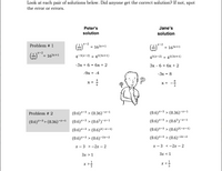 Look at each pair of solutions below. Did anyone get the correct solution? If not, spot
the error or errors.
Peter's
Jane's
solution
solution
Problem # 1
G** = 163x+1
x-2
x-2
= 163x+1
64
x-2
= 163x+1
4-3(x-2) = 42(3x+1)
43(x-2) = 42(3x+1)
-Зх + 6 3 бх + 2
Зх- б - бх + 2
-9x = -4
-3x = 8
X =
X =
3
Problem # 2
(0.6)*-3 > (0.36)-x-1
(0.6)*-3 > (0.36)¬x-1
(0.6)*-³ > (0.36)~x-1 (0.6)*-3 > (0.6²)~*-1
(0.6)*-3 > (0.6²)-*-1
(0.6)*-3 > (0.6)2(-x-1)
(0.6)*-3 > (0.6)²(-x-1)
(0.6)*-3 > (0.6)-2x-2
(0.6)*-3 > (0.6)-2x-2
х— 3 >-2х-2
х — 3 <-2х — 2
3x > 1
Зх < 1
x >.
3
3
A.
