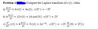 Problem 4
Compute the Laplace transform of v(t), when
dv(t)
a)
+ 6v (t) = 4u(t), v(0-) = - 3V
dt
dv(t)
b) 4
dt
+ 12v(t) = 16 cos(3t), v(0-) = 2V
dv(t)
v(t) + 4.
+ 3v(t) = 5e-2t, v(0-) = -2V," (0) = 2V/s
%3!
dt2
dt
dt
