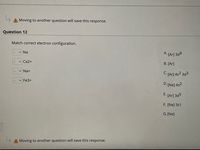 A Moving to another question will save this response.
Question 12
Match correct electron configuration.
v Na
А.
[Ar] 3d8
Ca2+
B. [Ar]
Na+
C. [Ar] 4s2 3d3
Fe3+
D: [Ne] 4s2
E.
[Ar] 3d5
F. [Ne] 3s1
G.[Ne]
A Moving to another question will save this response.
