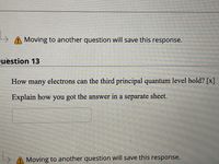 > A Moving to another question will save this response.
uestion 13
How many electrons can the third principal quantum level hold? [x]
Explain how you got the answer in a separate sheet.
Moving to another question will save this response.
